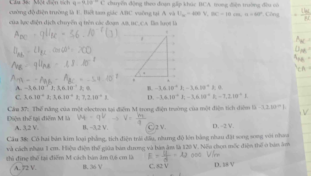 Một điện tích q=9.10^(-10)C chuyển động theo đoạn gấp khúc BCA trong điện trường đều có
cường độ điện trường là E. Biết tam giác ABC vuông tại Á và U_bc=400V, BC=10cm, alpha =60° *. Công
của lực điện dịch chuyển q trên các đoạn AB, BC,CA lần lượt là
A. -3, 6.10^(-7)J; 3, 6.10^(-7)J; 0. B. -3, 6.10^(-6)J; -3, 6.10^(-6)J; 0.
C. 3, 6.10^(-6)J; 3, 6.10^(-6)J; 7, 2.10^(-6)J. D. -3, 6.10^(-6)J; -3, 6.10^(-6)J; -7, 2.10^(-6)J. 
Câu 37: Thế năng của một electron tại điểm M trong điện trường của một điện tích diêm 1lambda -3,2.10^(-10)J. 
Điện thể tại điểm M là
A. 3, 2 V. B. -3, 2 V. C 2 V. D. −2 V.
Câu 38: Có hai bản kim loại phẳng, tích điện trái dấu, nhưng độ lớn bằng nhau đặt song song với nhau
và cách nhau 1 cm. Hiệu điện thế giữa bán dương và bản âm là 120 V. Nếu chọn mốc điện thế ở bản âm
thì đinẹ thế tại điểm M cách bản âm 0,6 cm là
A. 72 V. B. 36 V C. 82 V D. 18 V