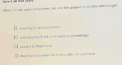 Select all that appry
What are two ways companies can use the grapevine to their advantage?
lstening in on competitors
soliciting feedback and reacting accordingly
using it to flowl ideas
making employees fill in line with management