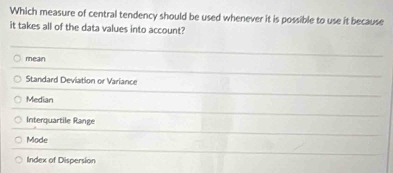 Which measure of central tendency should be used whenever it is possible to use it because
it takes all of the data values into account?
mean
Standard Deviation or Variance
Median
Interquartile Range
Mode
Index of Dispersion