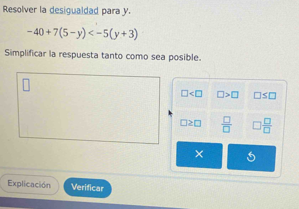 Resolver la desigualdad para y.
-40+7(5-y)
Simplificar la respuesta tanto como sea posible.
□ □ >□ □ ≤ □
□ ≥ □  □ /□   □  □ /□  
× 
Explicación Verificar