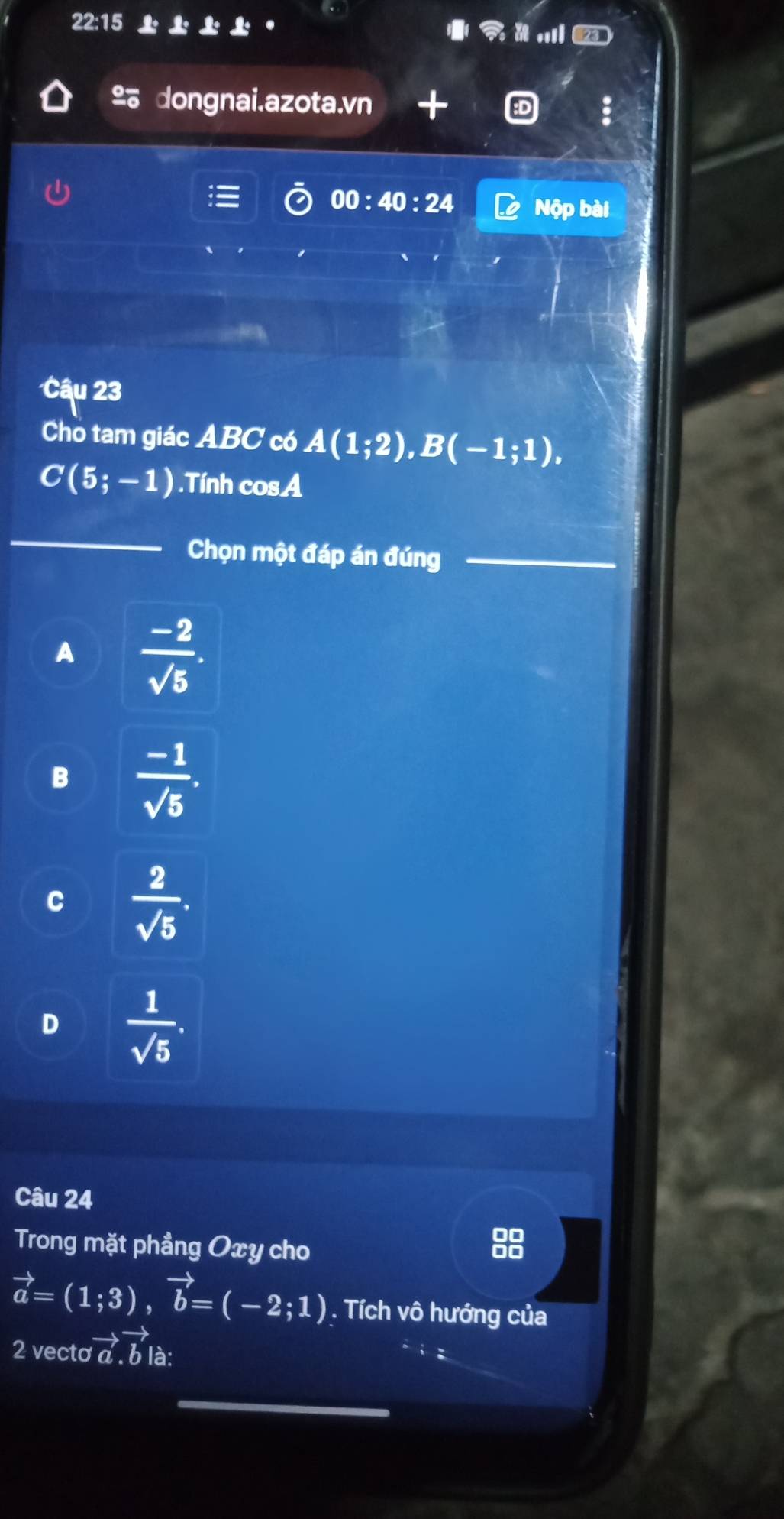 22: 
.ll
º dongnai.azota.vn +
00:40:24 Nộp bài
Câu 23
Cho tam giác ABC có A(1;2), B(-1;1),
C(5;-1).Tính cosA
_
Chọn một đáp án đúng_
A  (-2)/sqrt(5) .
B  (-1)/sqrt(5) .
C  2/sqrt(5) .
D  1/sqrt(5) . 
Câu 24
Trong mặt phẳng Oxy cho
vector a=(1;3), vector b=(-2;1). Tích vô hướng của
2 vecto vector a.vector b là:
_