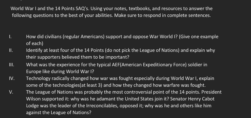 World War I and the 14 Points SAQ’s. Using your notes, textbooks, and resources to answer the 
following questions to the best of your abilities. Make sure to respond in complete sentences. 
I. I How did civilians (regular Americans) support and oppose War World I? (Give one example 
of each) 
I. Identify at least four of the 14 Points (do not pick the League of Nations) and explain why 
their supporters believed them to be important? 
III. What was the experience for the typical AEF(American Expeditionary Force) soldier in 
Europe like during World War I? 
IV. I Technology radically changed how war was fought especially during World War I, explain 
some of the technologies(at least 3) and how they changed how warfare was fought. 
V. The League of Nations was probably the most controversial point of the 14 points. President 
Wilson supported it: why was he adamant the United States join it? Senator Henry Cabot 
Lodge was the leader of the Irreconcilables, opposed it; why was he and others like him 
against the League of Nations?