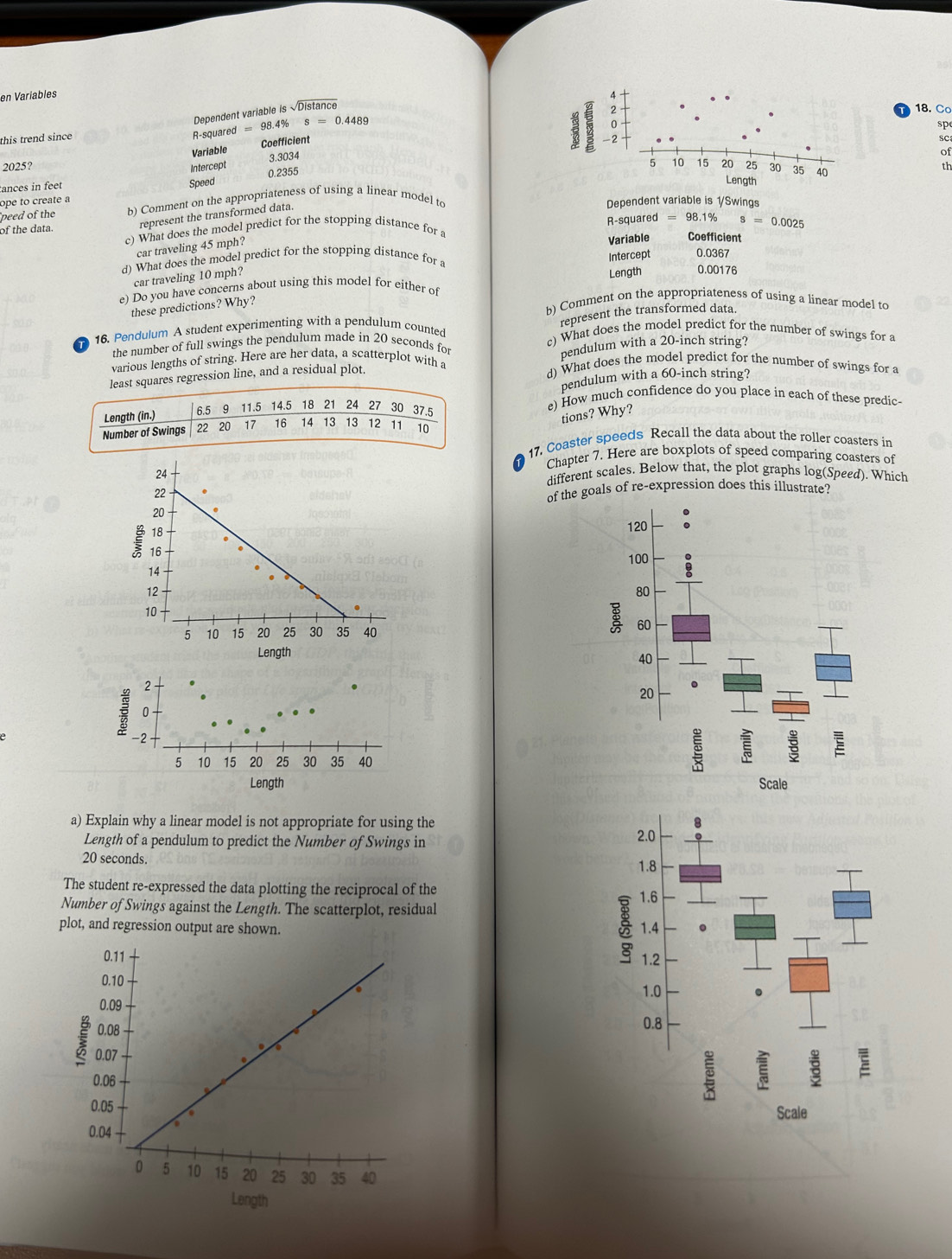 en Variables
Dependent variable is issqrt(Distan ce)
this trend since 
R-squared =98.4% s=0.4489
Coefficient
Variable
18. Co
spe
3.3034 
sc
of
2025? Intercept  th
ances in feet
ope to create a Speed 0.2355
peed of the b) Comment on the appropriateness of using a linear model to Dependent variable is 1/Swings
represent the transformed data.
of the data. c) What does the model predict for the stopping distance for a R-squared = 98.1% ^s=0.0025
car traveling 45 mph?
Variable Coefficient
Intercept
d) What does the model predict for the stopping distance for a 0.0367
car traveling 10 mph?
these predictions? Why? Length 0.00176
e) Do you have concerns about using this model for either of
b) Comment on the appropriateness of using a linear model to
represent the transformed data.
16. Pendulum A student experimenting with a pendulum counted c) What does the model predict for the number of swings for a
the number of full swings the pendulum made in 20 seconds for
least squares regression line, and a residual plot. pendulum with a 20-inch string?
various lengths of string. Here are her data, a scatterplot with a d) What does the model predict for the number of swings for a
pendulum with a 60-inch string?
Length (in.) 6.5 9 11.5 14.5 18 21 24 27 30 37.5
e) How much confidence do you place in each of these predic-
tions? Why?
Number of Swings B 20 17 16 14 13 13 12 11 10
17. Coaster speeds Recall the data about the roller coasters in
Chapter 7. Here are boxplots of speed comparing coasters of
24 different scales. Below that, the plot graphs log(Speed). Which
of the goals of re-expression does this illustrate?
20
18
₹16
14 
12
10
5 10 15 20 25 30 35 40 
Length
 
a) Explain why a linear model is not appropriate for using the
Length of a pendulum to predict the Number of Swings in 2.0
20 seconds. 1.8
The student re-expressed the data plotting the reciprocal of the
Number of Swings against the Length. The scatterplot, residual

1.6
plot, and regression output are shown. 1.4 1.2
1.0
0.8
E
Scale
Length