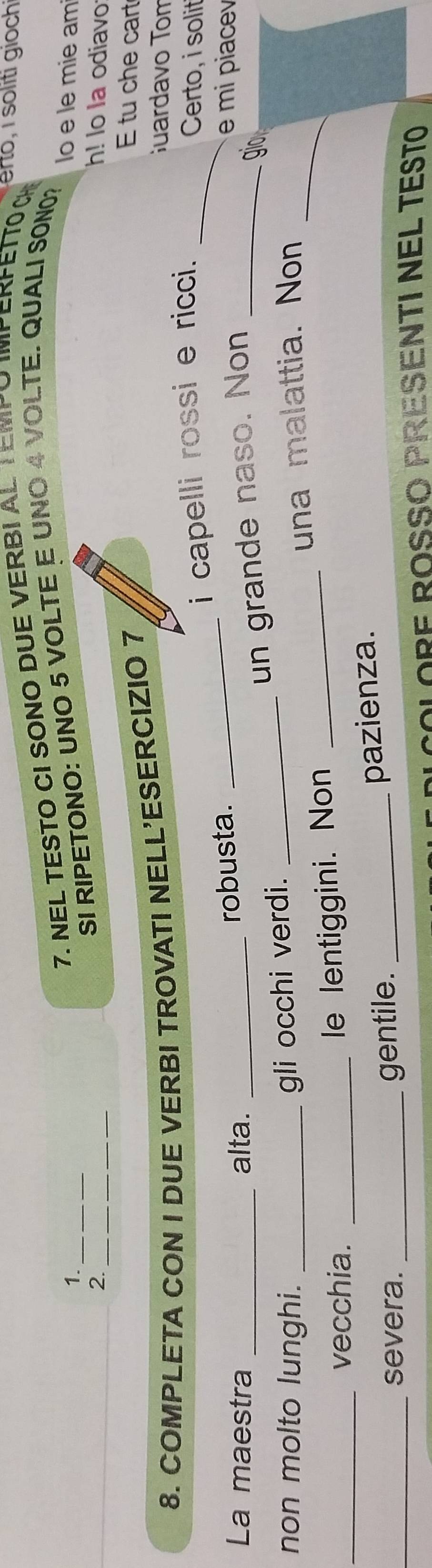 1._ 7. NEL TESTO CI SONO DUE VERBI AL TEMPO IMPERFETTO CH 
SI RIPETONO: UNO 5 VOLTE E UNO 4 VOLTE. QUALI SON0? 
lo e le mie am 
2. _h! Io Ia odiavo 
8. COMPLETA CON I DUE VERBI TROVATI NELL'ESERCIZIO 7 
E tu che cart 
Guardavo Tom 
i capelli rossi e ricci. _Certo, i solit 
La maestra _alta._ 
robusta. _e mi piace 
gio 
non molto lunghi._ 
gli occhi verdi. _un grande naso. Non_ 
una malattia. Non_ 
_vecchia._ 
le lentiggini. Non_ 
_severa. _gentile._ 
pazienza. 
ORE ROSSO PRESENTI NEL TesTo