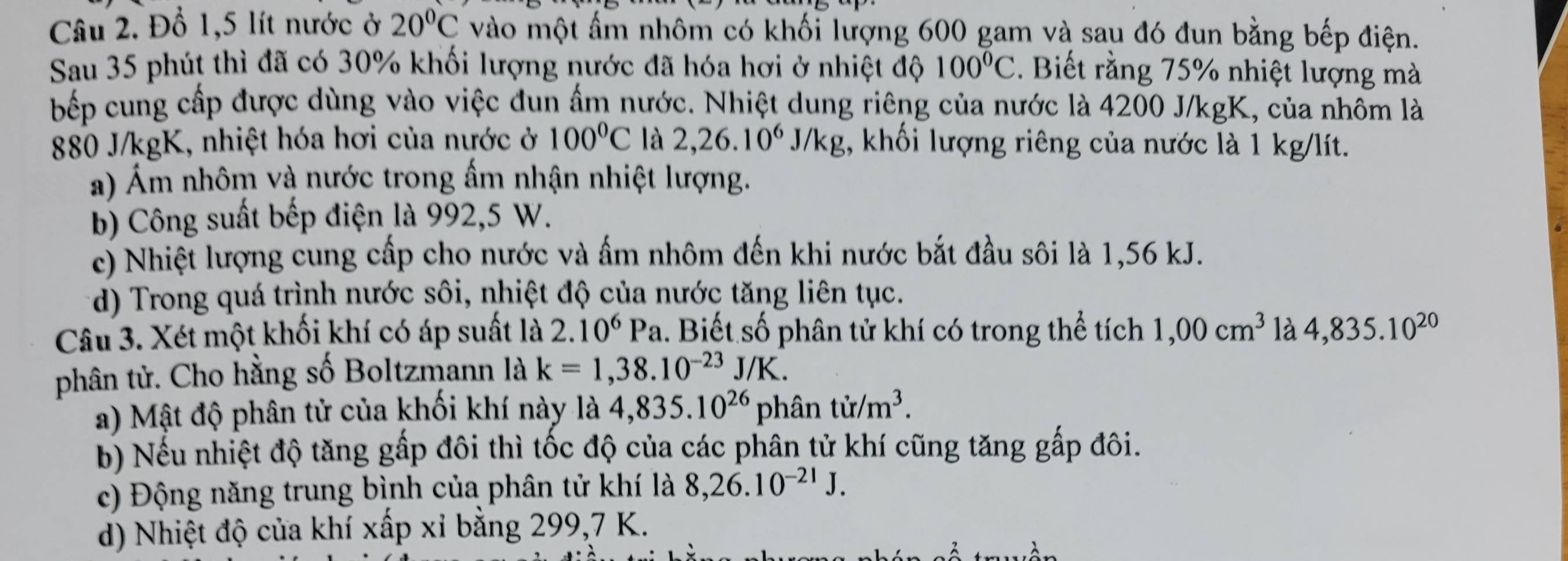 Đổ 1,5 lít nước ở 20°C vào một ẩm nhôm có khối lượng 600 gam và sau đó đun bằng bếp điện.
Sau 35 phút thì đã có 30% khối lượng nước đã hóa hơi ở nhiệt độ 100°C. Biết rằng 75% nhiệt lượng mà
bếp cung cấp được dùng vào việc đun ấm nước. Nhiệt dung riêng của nước là 4200 J/kgK, của nhôm là
880 J/kgK, nhiệt hóa hơi của nước ở 100°C là 2,26.10^6J/kg 1, khối lượng riêng của nước là 1 kg/lít.
a) Ám nhôm và nước trong ẩm nhận nhiệt lượng.
b) Công suất bếp điện là 992,5 W.
c) Nhiệt lượng cung cấp cho nước và ẩm nhôm đến khi nước bắt đầu sôi là 1,56 kJ.
d) Trong quá trình nước sôi, nhiệt độ của nước tăng liên tục.
Câu 3. Xét một khối khí có áp suất là 2.10^6Pa 1. Biết số phân tử khí có trong thể tích 1,00cm^3 là 4,835.10^(20)
phân tử. Cho hằng số Boltzmann là k=1,38.10^(-23)J/K.
a) Mật độ phân tử của khối khí này là 4,835.10^(26) phân tir/m^3.
b) Nếu nhiệt độ tăng gấp đôi thì tốc độ của các phân tử khí cũng tăng gấp đôi.
c) Động năng trung bình của phân tử khí là 8,26.10^(-21)J.
d) Nhiệt độ của khí xấp xỉ bằng 299,7 K.