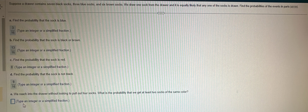 Suppose a drawer contains seven black socks, three blue socks, and six brown socks. We draw one sock from the drawer and it is equally likely that any one of the socks is drawn. Find the probabilities of the events in parts (a)-(e) 
a. Find the probability that the sock is blue.
 3/16  (Type an integer or a simplified fraction.) 
b. Find the probability that the sock is black or brown.
 13/16  (Type an integer or a simplified fraction.) 
c. Find the probability that the sock is red. 
0 (Type an integer or a simplified fraction.) 
d. Find the probability that the sock is not black
 9/16  (Type an integer or a simplified fraction.) 
e, We reach into the drawer without looking to pull out four socks. What is the probability that we get at least two socks of the same color? 
(Type an integer or a simplified fraction.)