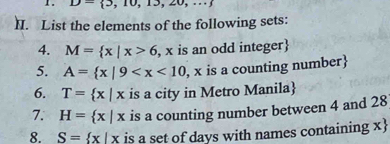 D- 3,10,13,20,...
II. List the elements of the following sets: 
4. M= x|x>6 , x is an odd integer 
5. A= x|9 , x is a counting number 
6. T= x|x is a city in Metro Manila
7. H= x|x is a counting number between 4 and 28
8. S= x|x is a set of days with names containing x 