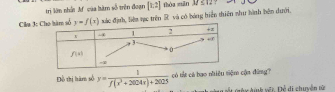 trị lớn nhất M của hàm số trên đoạn [1;2] thỏa mān M≤ 12 ?
Câu 3: c định, liên tục trên R và có bảng biển thiên như hình bên dưới.
Đồ thị hàm số y= 1/f(x^3+2024x)+2025  có tất cả bao nhiêu tiệm cận đứng?
ốt (nục hình vẽ). Đề di chuyển từ