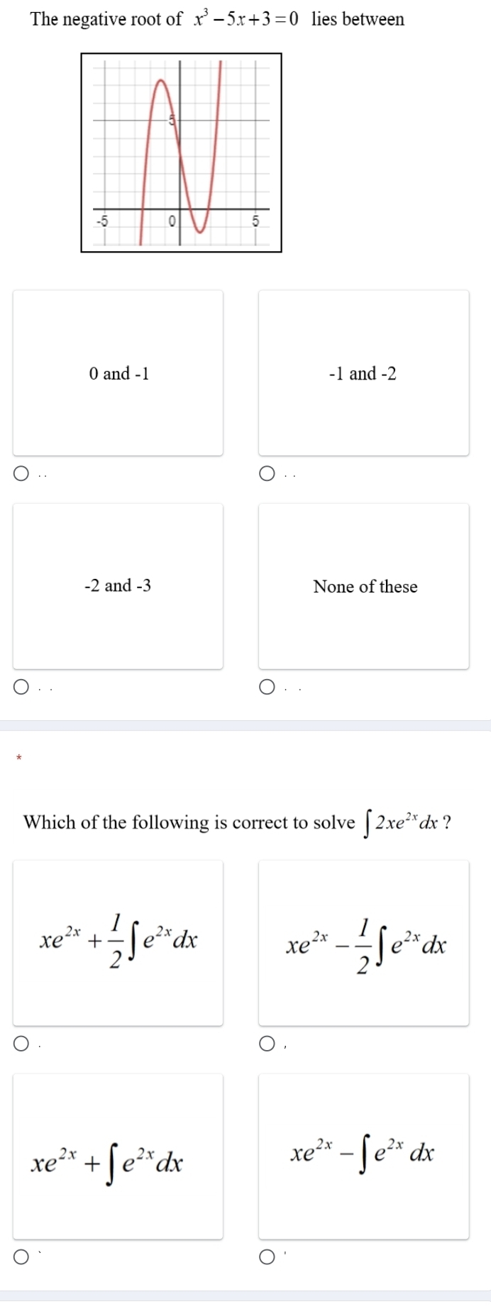 The negative root of x^3-5x+3=0 lies between
0 and -1 -1 and -2 .
-2 and -3 None of these
Which of the following is correct to solve ∈t 2xe^(2x)dx a ?
xe^(2x)+ 1/2 ∈t e^(2x)dx
xe^(2x)- 1/2 ∈t e^(2x)dx
xe^(2x)+∈t e^(2x)dx
xe^(2x)-∈t e^(2x)dx