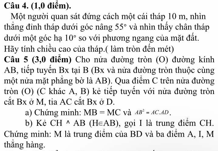 (1,0 điểm). 
Một người quan sát đứng cách một cái tháp 10 m, nhìn 
thăng đỉnh tháp dưới góc nâng 55° và nhìn thấy chân tháp 
dưới một góc hạ 10° so với phương ngang của mặt đất. 
Hãy tính chiều cao của tháp.( làm tròn đền mét) 
Câu 5 (3,0 điểm) Cho nửa đường tròn (O) đường kính
AB, tiếp tuyến Bx tại B (Bx và nửa đường tròn thuộc cùng 
nmột nửa mặt phẳng bờ là AB). Qua điểm C trên nửa đường 
tròn (O) (C khác A, B) kẻ tiếp tuyến với nửa đường tròn 
cắt Bx ở M, tia AC cắt Bx ở D. 
a) Chứng minh: MB=MC và AB^2=AC.AD. 
b) Kẻ CH^(wedge)AB(H∈ AB) , gọi I là trung điểm CH. 
Chứng minh: M là trung điểm của BD và ba điểm A, I, M
thắng hàng.