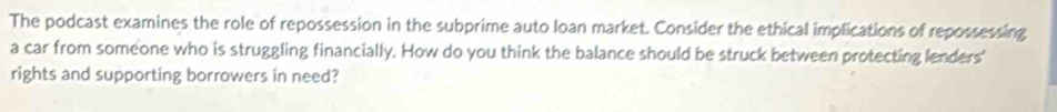 The podcast examines the role of repossession in the subprime auto loan market. Consider the ethical implications of repossessing 
a car from someone who is struggling financially. How do you think the balance should be struck between protecting lenders' 
rights and supporting borrowers in need?