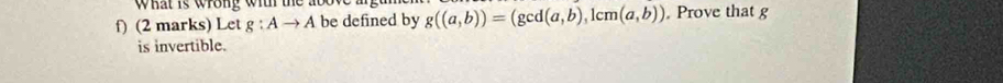 What is wrong with the abow 
f) (2 marks) Let g:Ato A be defined by g((a,b))=(gcd(a,b),1cm(a,b)). Prove that g
is invertible.