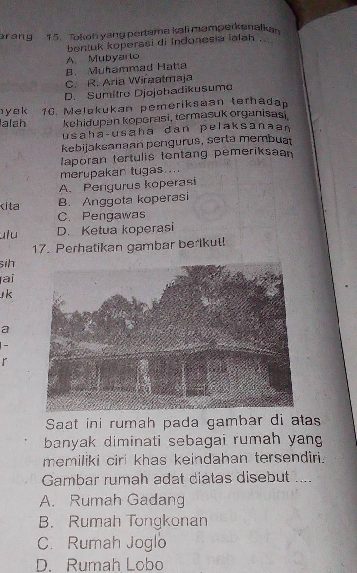 ar ang 15. Tokoh yang pertama kali memperkenalkan
bentuk koperasi di Indonesia ialah . .
A. Mubyarto
B. Muhammad Hatta
C. R. Aria Wiraatmaja
D. Sumitro Djojohadikusumo
yak 16. Melakukan pemeriksaan terhadap
Ialah kehidupan koperasi, termasuk organisasi,
usaha-usaha dan pelaksanaan
kebijaksanaan pengurus, serta membuat
laporan tertulis tentang pemeriksaan
merupakan tugas....
A. Pengurus koperasi
kita B. Anggota koperasi
C. Pengawas
ulu D. Ketua koperasi
17. Perhatikan gambar berikut!
sih
ai
uk
a
-
r
Saat ini rumah pada gambar di atas
banyak diminati sebagai rumah yang 
memiliki ciri khas keindahan tersendiri.
Gambar rumah adat diatas disebut ....
A. Rumah Gadang
B. Rumah Tongkonan
C. Rumah Joglo
D. Rumah Lobo