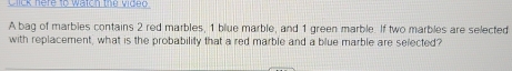 Click here to watch the video 
A bag of marbles contains 2 red marbles, 1 blue marble, and 1 green marble. If two marbles are selected 
with replacement, what is the probability that a red marble and a blue marble are selected?