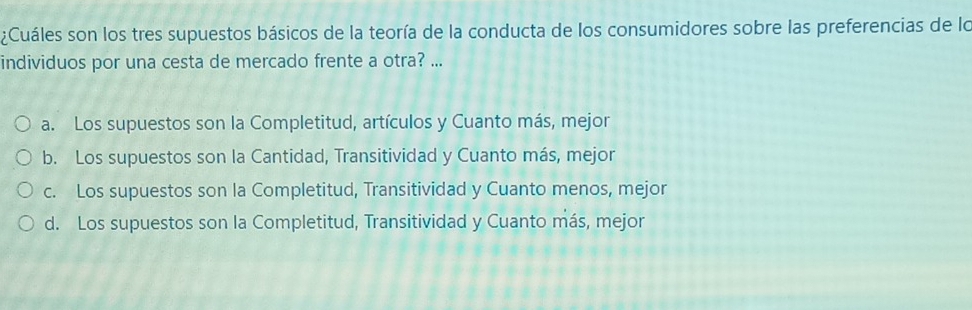 ¿Cuáles son los tres supuestos básicos de la teoría de la conducta de los consumidores sobre las preferencias de lo
individuos por una cesta de mercado frente a otra? ...
a. Los supuestos son la Completitud, artículos y Cuanto más, mejor
b. Los supuestos son la Cantidad, Transitividad y Cuanto más, mejor
c. Los supuestos son la Completitud, Transitividad y Cuanto menos, mejor
d. Los supuestos son la Completitud, Transitividad y Cuanto más, mejor