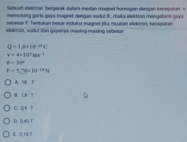 Sebuah elektron bergerak dalam medan magnet homogen dengan kecepatan v
memotong garis gaya magnet dengan sudut θ , maka elektron mengalami gaya
sebesar F. Tentukan besar induksi magnet jika muatan elektron, kecepatan
elektrön, sudut dan gayanya masing-masing sebesar
Q=1,6* 10^(-19)C
v=4* 10^5ms^(-1)
θ =30°
F=5,76* 10^(-14)N
A. 18 T
B. 1,8 T
C. 0,9 T
D. 0,45 T
E. 0,18 T