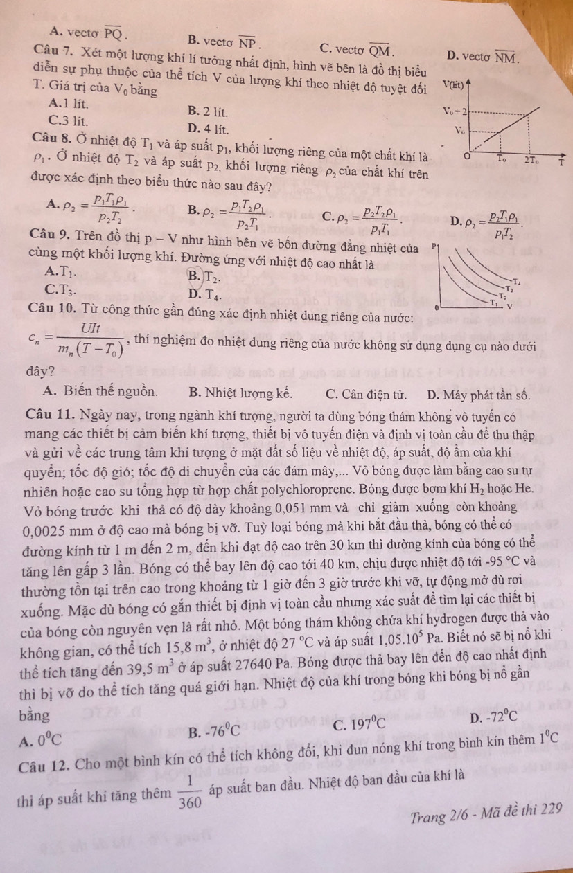 A. vecto overline PQ. B. vecto overline NP. C. vecto overline QM. D. vecto overline NM.
Câu 7. Xét một lượng khí lí tưởng nhất định, hình vẽ bên là đồ thị biểu
diễn sự phụ thuộc của thể tích V của lượng khí theo nhiệt độ tuyệt đối 
T. Giá trị của V_0 bằng
A.1 lit. B. 2 lit.
C.3 lit. D. 4 lít.
Câu 8. Ở nhiệt độ T_1 và áp suất p_1 , khối lượng riêng của một chất khí là
rho _1. Ở nhiệt độ T_2 và áp suất p_2, khối lượng riêng rho _2 của chất khí trên
được xác định theo biểu thức nào sau đây?
A. rho _2=frac p_1T_1rho _1p_2T_2. B. rho _2=frac p_1T_2rho _1p_2T_1. C. rho _2=frac p_2T_2rho _1p_1T_1. D. rho _2=frac p_2T_1rho _1p_1T_2.
Câu 9. Trên đồ thị p-V như hình bên vẽ bốn đường đẳng nhiệt của
cùng một khối lượng khí. Đường ứng với nhiệt độ cao nhất là
A. T_1.
B. T_2.
C. T_3. D. T_4.
Câu 10. Từ công thức gần đúng xác định nhiệt dung riêng của nước:
c_n=frac UItm_n(T-T_0) , thí nghiệm đo nhiệt dung riêng của nước không sử dụng dụng cụ nào dưới
đây?
A. Biến thế nguồn. B. Nhiệt lượng kế. C. Cân điện tử. D. Máy phát tần số.
Câu 11. Ngày nay, trong ngành khí tượng, người ta dùng bóng thám không vô tuyến có
mang các thiết bị cảm biến khí tượng, thiết bị vô tuyến điện và định vị toàn cầu đề thu thập
và gửi về các trung tâm khí tượng ở mặt đất số liệu về nhiệt độ, áp suất, độ ẩm của khí
quyển; tốc độ gió; tốc độ di chuyển của các đám mây,... Vỏ bóng được làm bằng cao su tự
nhiên hoặc cao su tổng hợp từ hợp chất polychloroprene. Bóng được bơm khí H_2 hoặc He.
Vỏ bóng trước khi thả có độ dày khoảng 0,051 mm và chỉ giảm xuồng còn khoảng
0,0025 mm ở độ cao mà bóng bị vỡ. Tuỳ loại bóng mà khi bắt đầu thả, bóng có thể có
đường kính từ 1 m đến 2 m, đến khi đạt độ cao trên 30 km thì đường kính của bóng có thể
tăng lên gấp 3 lần. Bóng có thể bay lên độ cao tới 40 km, chịu được nhiệt độ tới -95°C và
thường tồn tại trên cao trong khoảng từ 1 giờ đến 3 giờ trước khi vỡ, tự động mở dù rơi
xuống. Mặc dù bóng có gắn thiết bị định vị toàn cầu nhưng xác suất đề tìm lại các thiết bị
của bóng còn nguyên vẹn là rất nhỏ. Một bóng thám không chứa khí hydrogen được thả vào
không gian, có thể tích 15,8m^3 , ở nhiệt độ 27°C và áp suất 1,05.10^5Pa. Biết nó sẽ bị nổ khi
thể tích tăng đến 39,5m^3 ở áp suất 27640 Pa. Bóng được thả bay lên đến độ cao nhất định
thì bị vỡ do thể tích tăng quá giới hạn. Nhiệt độ của khí trong bóng khi bóng bị nổ gần
bằng D. -72°C
B. -76°C
C. 197°C
A. 0°C 1°C
Câu 12. Cho một bình kín có thể tích không đổi, khi đun nóng khí trong bình kín thêm
thì áp suất khí tăng thêm  1/360  áp suất ban đầu. Nhiệt độ ban đầu của khí là
Trang 2/6 - Mã đề thi 229