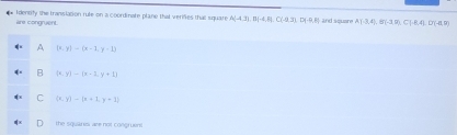 Identify the translation rule on a coordinate plane that verifes that square A(-4,3), B(-4,8), C(-9,3), D(-9,8) and squere A)A,B,4), B(-3,9),C),(14,D(-4,9)
are congruent.
A (x,y)-(x-1,y-1)
B  x,y - x-1,y+1
C (x,y)-(x+1,y+1)
the squares are not congruent