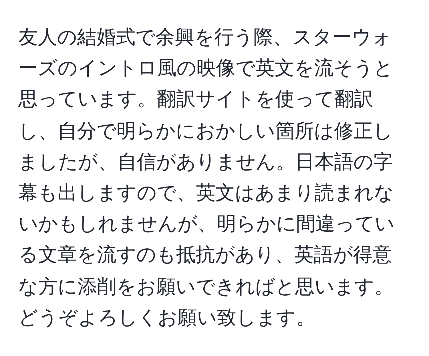 友人の結婚式で余興を行う際、スターウォーズのイントロ風の映像で英文を流そうと思っています。翻訳サイトを使って翻訳し、自分で明らかにおかしい箇所は修正しましたが、自信がありません。日本語の字幕も出しますので、英文はあまり読まれないかもしれませんが、明らかに間違っている文章を流すのも抵抗があり、英語が得意な方に添削をお願いできればと思います。どうぞよろしくお願い致します。