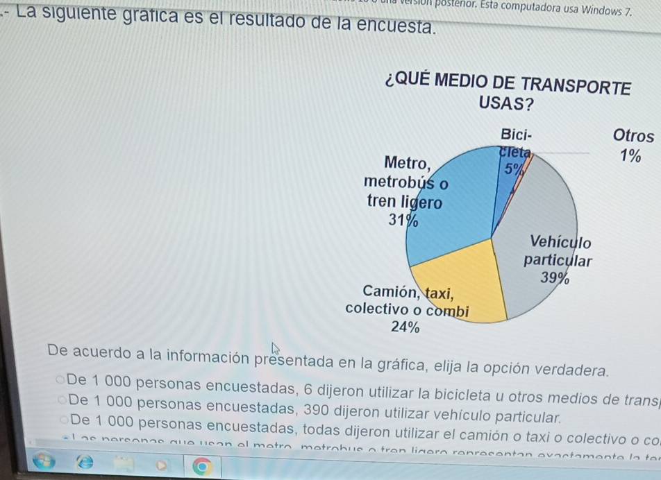 persión posterior. Esta computadora usa Windows 7.
- La siguiente grafica es el resultado de la encuesta.
¿QUE MEDIO DE TRANSPORTE
s
De acuerdo a la información presentada en la gráfica, elija la opción verdadera.
De 1 000 personas encuestadas, 6 dijeron utilizar la bicicleta u otros medios de trans,
De 1 000 personas encuestadas, 390 dijeron utilizar vehículo particular.
De 1 000 personas encuestadas, todas dijeron utilizar el camión o taxi o colectivo o co