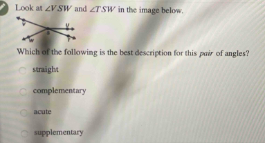 Look at ∠ VSW and ∠ TSW in the image below.
Which of the following is the best description for this pair of angles?
straight
complementary
acute
supplementary