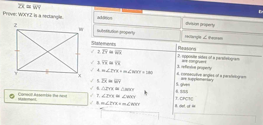 overline ZX≌ overline WY
Er 
Prove: WXYZ is a rectangle. addition 
division property 
substitution property rectangle 
theorem 
∠ 
Statements Reasons 
2. overline ZY≌ overline WX 2. opposite sides of a parallelogram 
are congruent 
3. overline YX≌ overline YX 3. reflexive property 
4. m∠ ZYX+m∠ WXY=180 4. consecutive angles of a parallelogram 
are supplementary 
5. overline ZX≌ overline WY 5. given 
6. △ ZYX≌ △ WXY 6. SSS 
Correct! Assemble the next 7. ∠ ZYX≌ ∠ WXY
7. CPCTC 
statement. 8. def. of ≅ 
8. m∠ ZYX=m∠ WXY