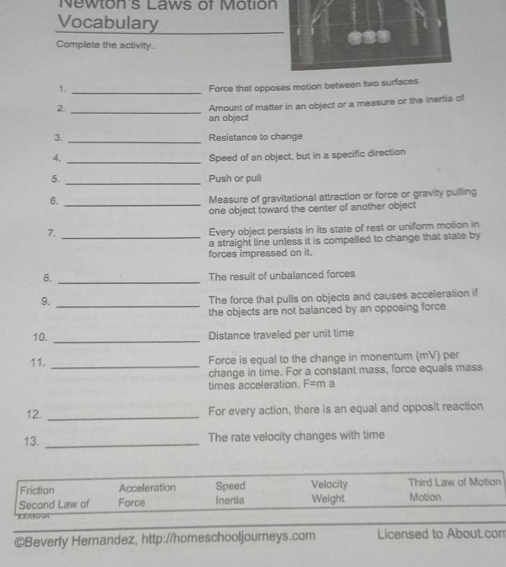 Newton's Laws of Motion 
Vocabulary 
Complete the activity. 
1._ 
Force that opposes motion between tw 
2._ 
Amount of matter in an object or a measure or the inertia of 
an object 
3. _Resistance to change 
4. _Speed of an object, but in a specific direction 
5. _Push or pull 
6._ 
Measure of gravitational attraction or force or gravity pulling 
one object toward the center of another object 
7._ 
Every object persists in its state of rest or uniform motion in 
a straight line unless it is compelled to change that state by 
forces impressed on it. 
8._ 
The resuit of unbalanced forces 
9._ 
The force that pulls on objects and causes acceleration if 
the objects are not balanced by an opposing force 
10. _Distance traveled per unit time 
11. _Force is equal to the change in monentum (mV) per 
change in time. For a constant mass, force equals mass 
times acceleration. F=ma
12. _For every action, there is an equal and opposit reaction 
13. _The rate velocity changes with time 
©Beverly Hernandez, http://homeschooljourneys.com Licensed to About.com