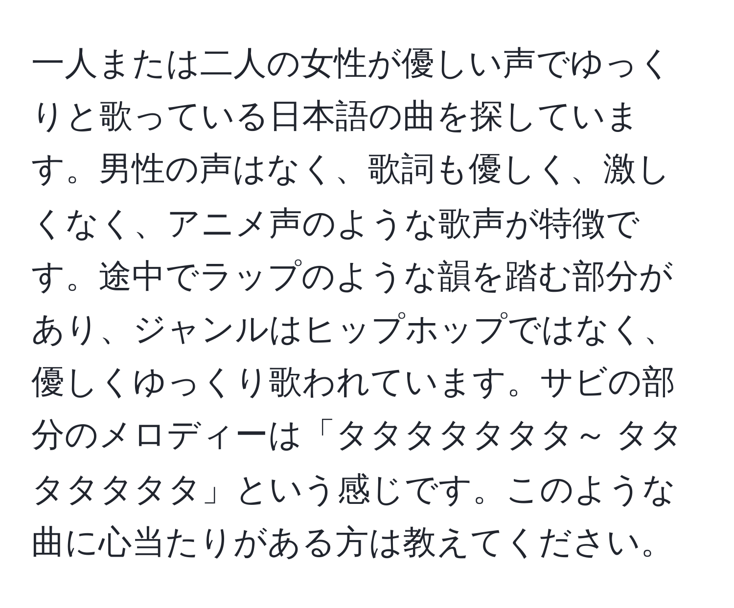 一人または二人の女性が優しい声でゆっくりと歌っている日本語の曲を探しています。男性の声はなく、歌詞も優しく、激しくなく、アニメ声のような歌声が特徴です。途中でラップのような韻を踏む部分があり、ジャンルはヒップホップではなく、優しくゆっくり歌われています。サビの部分のメロディーは「タタタタタタタ～ タタタタタタタ」という感じです。このような曲に心当たりがある方は教えてください。