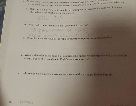 Noah's snow cone recipe calls for 6 tablespoons of syrup for every 13 a 
Kayla's snow cone recipe calls for 8 tablespoons of syrup for every 24 ounces of crusbed ice. 
a. Write a ratio that relates the number of tablespoons of syrup to the number of ounces 
of crushed ice in Noah's snow cone recipe. 
b. What is the value of the ratio that you wrote in part (a)? 
c. Describe what the value of the ratio from part (b) represents in this situation. 
d. What is the value of the ratio that describes the number of tablespoons of syrup used for 
every I ounce of crushed ice in Kayla's snow cone recipe? 
e. Whose snow cone recipe makes a snow cone with a stronger flavor? Explain.
210 P R AC T IC E