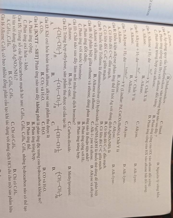 A. Zaitsev.
B.Markovnikov. C. Hund.
Cảa 4: Áp dụng quy tắc Markovnikov vào trường hợp nào sau đây ?
A. Phân ứng cộng của Br₂ với alkene đổi xứng.
D. Nguyên lý vững bền,
C. Phản ứng trùng hợp của alkene. B. Phân ứng cộng của HX vào alkene đối xứng.
r carbon Câu 5: Alker 1e +H_2 du _ Nix^0
D. Phản ứng cộng của HX vào alkene bắt đổi xứng.
X. Chất X
A. Alkane. là
B. Alkene. C. Alkyne.
Câu 6: Alkyne +H_2 du _ Nit^0 Y. Chất Y là D. Alk-1yne.
A. Alkane.
B. Alkene. C. Alkyne.
Câu 7:Alkyne+H_2 du _ Lindlar.t^0 D. Alk-1yne.
Y (Lindlar: Pd, ( ac
A. Alkane.
B. Alkene. CO₃/BaSO4). Chất Y là
C. Alkyne.
Cầu 8: Điều kiện alkyne phản ứng thế H bời Ag với dung dịch A gNO_3/NH_3 là D. Alk-1yne.
A. Có liên đôi C=C đầu mạch. B. Có liên đội C=C đầu mạch.
C. Có liên đội C_equiv C giữa mạch. D. Có liên đôi C=C giữa mạch.
Câu 9: Thuốc thử Tollens là diamminesilver (I) hydroxide: [Ag(NH_3)_2] OH là thuốc thử dùng để phân biệt
A. Alkane và alkene. B. Alkene và alkene. C. Alk-1- yne và alkene.
Câu 10: Để phân biệt giữa ethane và ethene, dùng phản ứng nào là thuận tiện nhất? D. Alkyne và alkyne.
A. Phản ứng đốt cháy. B. Phàn ứng cộng với H_2
C. Phản ứng với nước bromine. D. Phàn ứng trùng hợp.
Câu 11: Chất nào sau đây làm mất màu dung dịch bromine?
A. Butane. B. But-1-ene. C. Carbon dioxide. D. Methylpropane.
Câu 12: Trùng hợp ethylene, sản phầm thu được có cầu tạo là:
-(CH_2-CH_2)_n -(CH-CH)_n (CH_3-CH_3)_n
(CH_2=CH_2to _n B. D.
A.
C.
Câu 13: Khi oxi hóa hoàn toàn alkene, alkyne sản phẩm thu được là
A. CO_2. B. CO_2 và H_2O. C. H_2O. D. CO và H_2O.
Câu 14. [KNTT - SBT] Phản ứng nào sau đây không phải là phản ứng đặc trưng của hydrocarbon không no?
A. Phản ứng cộng.  B. Phản ứng trùng hợp.
C. Phản ứng oxi hóa - khử. D. Phản ứng thế.
Câu 15: Trong số các hydrocarbon mạch hở sau: C_4H_10,C_4H_6,C_4H_8,C_3H_4 , những hydrocarbon nào có thể tạo
kết tủa với dung dịch AgNO_3/NH_3 I C_3H_4.
A. C_4H_10,C_4H_8. B. C_4H_6,C_3H_4. C. Chỉ có C₄H₆. D. Chi có
Câu 16 Alkene C_4H_8 có bao nhiêu đồng phân cấu tạo khi tác dụng với dung dịch HCI chi cho một sản phẩm hữu