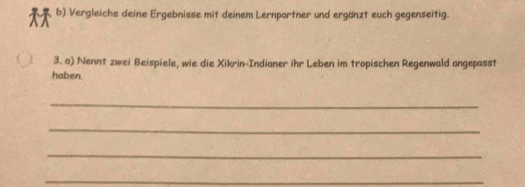 Vergleiche deine Ergebnisse mit deinem Lernpartner und ergänzt euch gegenseitig. 
3. a) Nennt zwei Beispiele, wie die Xikrin-Indianer ihr Leben im tropischen Regenwald angepasst 
haben. 
_ 
_ 
_ 
_