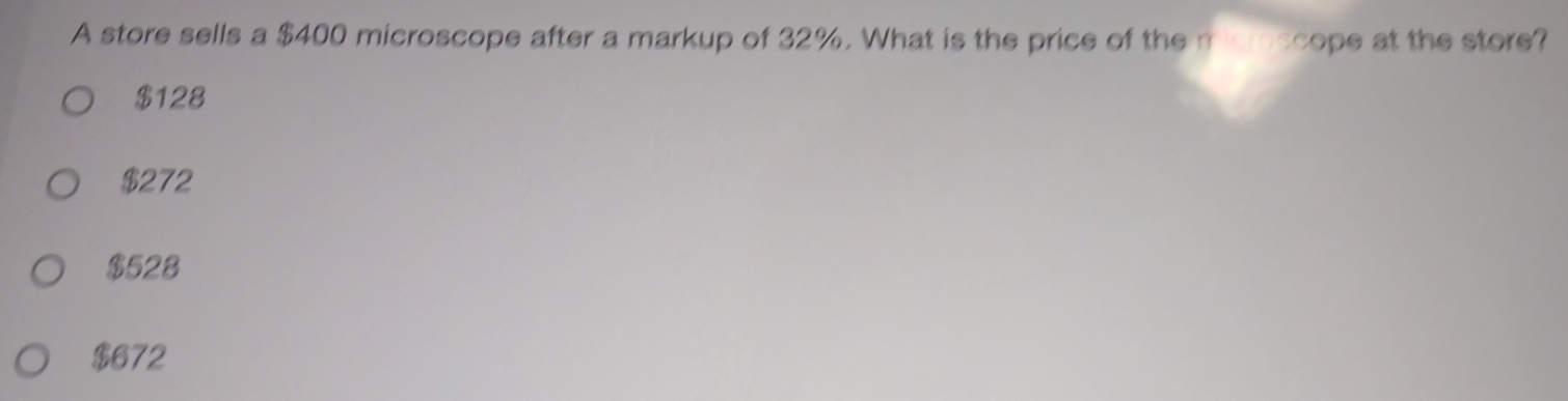 A store sells a $400 microscope after a markup of 32%. What is the price of the misroscope at the store?
$128
$272
$528
$672