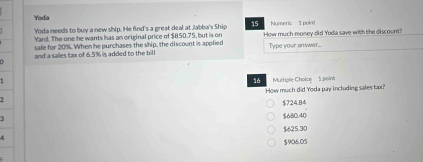 Yoda
Yoda needs to buy a new ship. He find's a great deal at Jabba's Ship 15 Numeric 1 point
Yard. The one he wants has an original price of $850.75, but is on How much money did Yoda save with the discount?
sale for 20%. When he purchases the ship, the discount is applied
and a sales tax of 6.5% is added to the bill Type your answer...
1 Multiple Choice 1 point
16
2 How much did Yoda pay including sales tax?
$724.84
3
$680.40
4 $625.30
$906.05