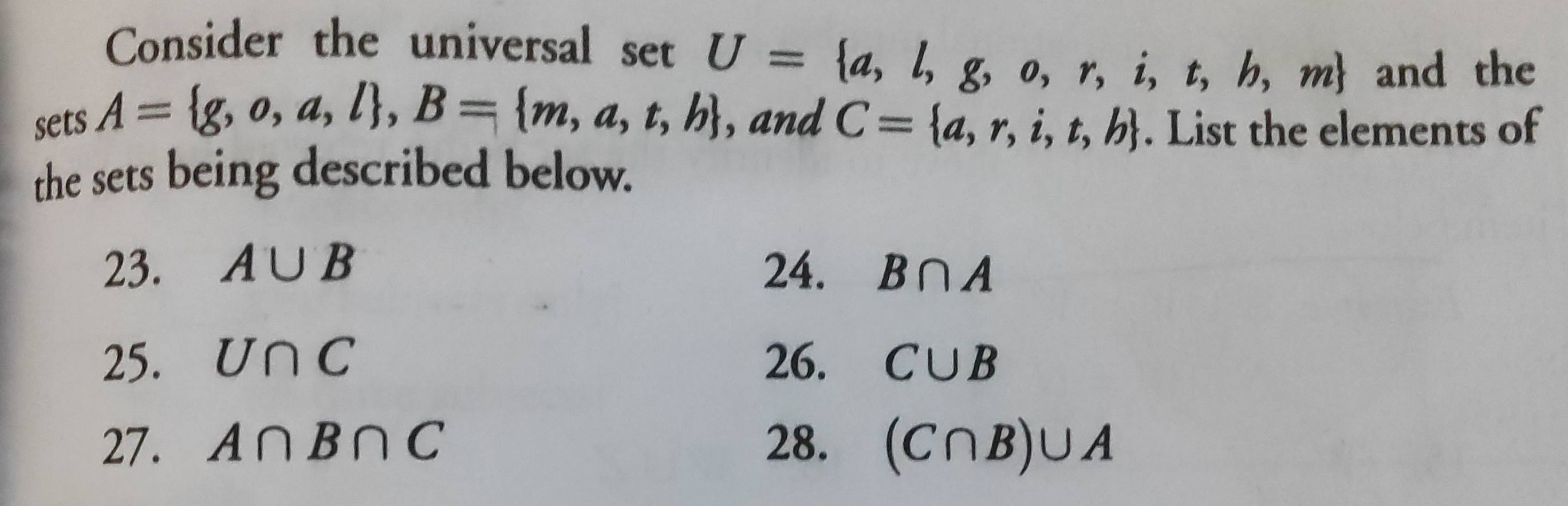 Consider the universal setU= a,l,g,o,r,i,t,b,m and the
sets A= g,o,a,l , B= m,a,t,b , and C= a,r,i,t,b. List the elements of
the sets being described below.
23. A∪ B 24. B∩ A
25. U∩ C 26. C∪ B
27. A∩ B∩ C 28. (C∩ B)∪ A