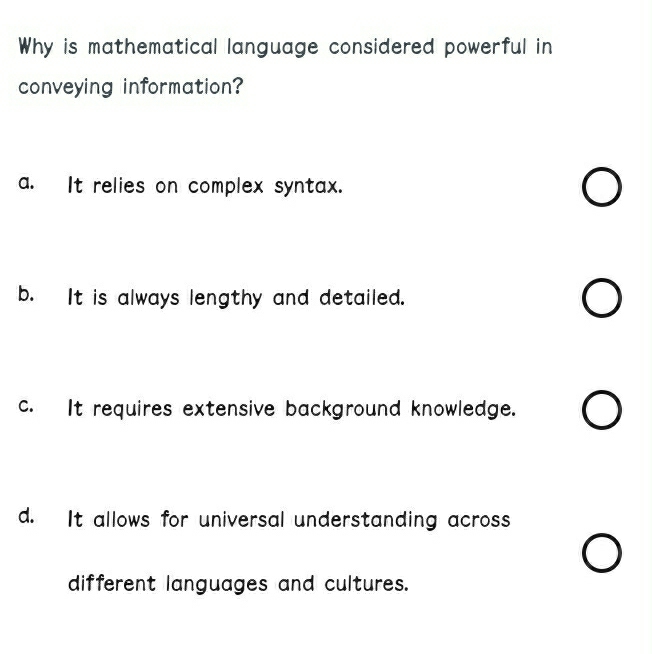 Why is mathematical language considered powerful in
conveying information?
a. It relies on complex syntax.
b. It is always lengthy and detailed.
c. It requires extensive background knowledge.
d. It allows for universal understanding across
different languages and cultures.