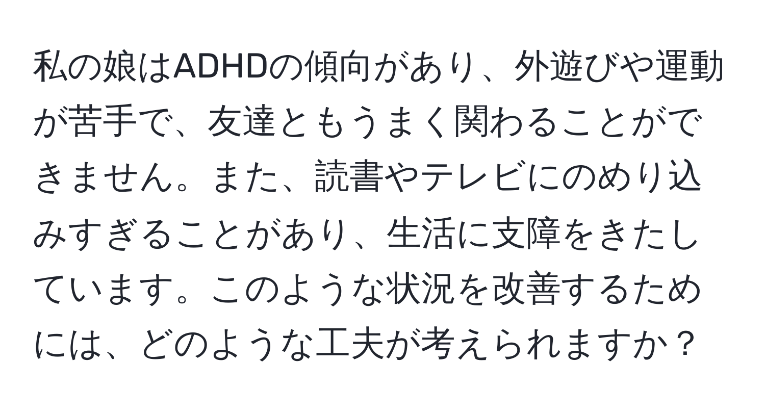 私の娘はADHDの傾向があり、外遊びや運動が苦手で、友達ともうまく関わることができません。また、読書やテレビにのめり込みすぎることがあり、生活に支障をきたしています。このような状況を改善するためには、どのような工夫が考えられますか？