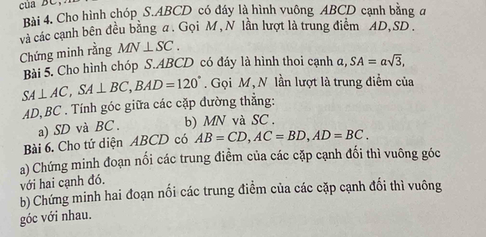 Cho hình chóp S. ABCD có đáy là hình vuông ABCD cạnh bằng đ 
và các cạnh bên đều bằng a. Gọi M , N lần lượt là trung điểm AD, SD. 
Chứng minh rằng MN⊥ SC. 
Bài 5. Cho hình chóp S. ABCD có đáy là hình thoi cạnh a, SA=asqrt(3),
SA⊥ AC, SA⊥ BC, BAD=120°. Gọi M, N lần lượt là trung điểm của
AD, BC. Tính góc giữa các cặp đường thắng: 
a) SD và BC. b) MN và SC. 
Bài 6. Cho tứ diện ABCD có AB=CD, AC=BD, AD=BC. 
a) Chứng minh đoạn nổi các trung điểm của các cặp cạnh đổi thì vuông góc 
với hai cạnh đó. 
b) Chứng minh hai đoạn nối các trung điểm của các cặp cạnh đối thì vuông 
góc với nhau.