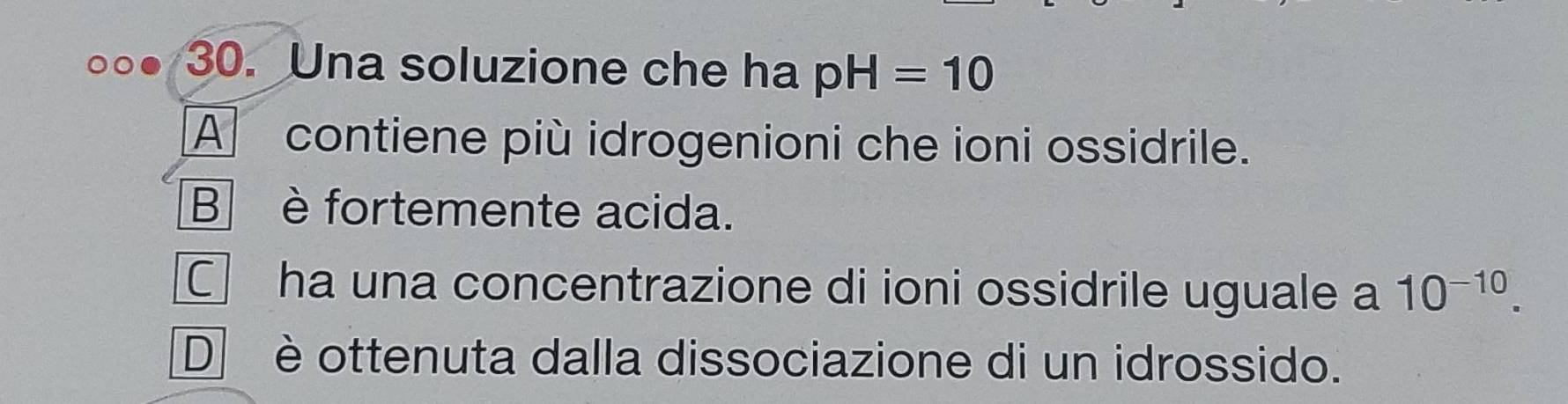 Una soluzione che ha pH=10
A contiene più idrogenioni che ioni ossidrile.
B è fortemente acida.
C ha una concentrazione di ioni ossidrile uguale a 10^(-10).
D è ottenuta dalla dissociazione di un idrossido.