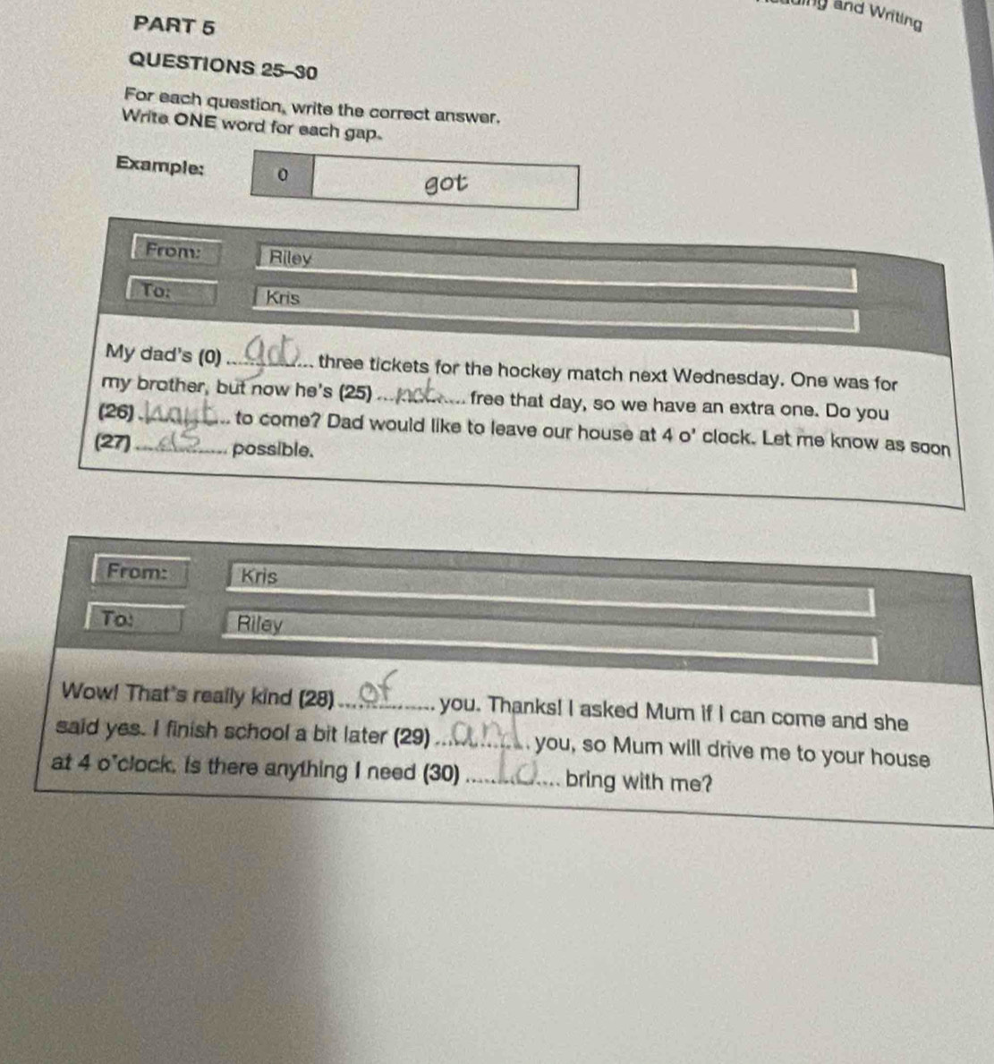 auing and Writing 
PART 5 
QUESTIONS 25-30 
For each question, write the correct answer. 
Write ONE word for each gap. 
Example: 0 
got 
From: Riley 
To: Kris 
My dad's (0)_ three tickets for the hockey match next Wednesday. One was for 
my brother, but now he's (25)_ free that day, so we have an extra one. Do you 
(26)_ to come? Dad would like to leave our house at 4 o' clock. Let me know as soon 
(27)_ possible. 
From: Kris 
To! Riley 
Wow! That's really kind (28)_ you. Thanks! I asked Mum if I can come and she 
said yes. I finish school a bit later (29)_ you, so Mum will drive me to your house 
at 4 o'clock. is there anything I need (30) _bring with me?