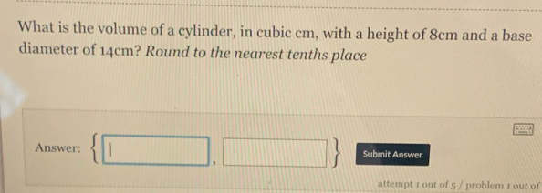 What is the volume of a cylinder, in cubic cm, with a height of 8cm and a base 
diameter of 14cm? Round to the nearest tenths place 
Answer:  □ ,□  Submit Answer 
attempt 1 out of 5 / problem 1 out of