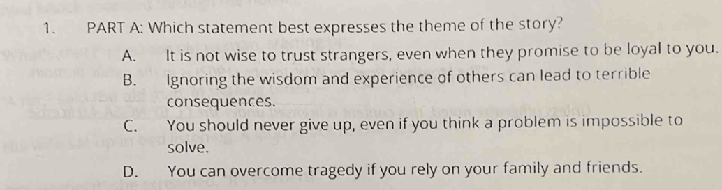 Which statement best expresses the theme of the story?
A. It is not wise to trust strangers, even when they promise to be loyal to you.
B. Ignoring the wisdom and experience of others can lead to terrible
consequences.
C. You should never give up, even if you think a problem is impossible to
solve.
D. You can overcome tragedy if you rely on your family and friends.