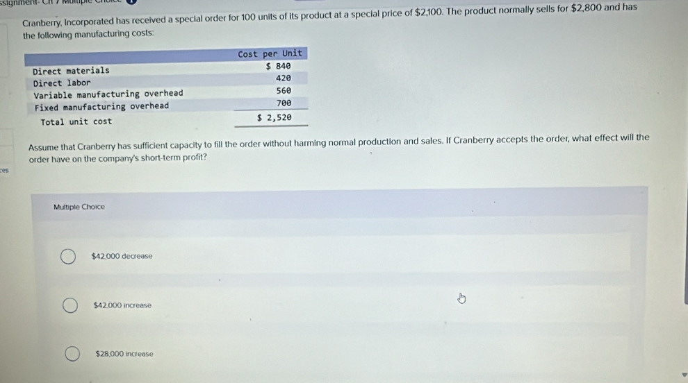 ssignment Ch 7 Mur
Cranberry, Incorporated has received a special order for 100 units of its product at a special price of $2,100. The product normally sells for $2,800 and has
the following manufacturing costs:
Assume that Cranberry has sufficient capacity to fill the order without harming normal production and sales. If Cranberry accepts the order, what effect will the
order have on the company's short-term profit?
es
Multiple Choice
$42,000 decrease
$42,000 increase
$28,000 increase