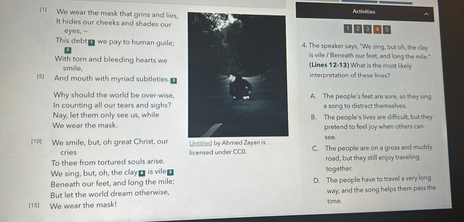 Activities
[1] We wear the mask that grins and lies,
It hides our cheeks and shades our
1 2
eyes, --BAG
This debt we pay to human guile; 4. The speaker says, "We sing, but oh, the clay
is vile / Beneath our feet, and long the mile."
With torn and bleeding hearts we(Lines 12-13) What is the most likely
smile,
[5] And mouth with myriad subtleties.interpretation of these lines?
Why should the world be over-wise, A. The people's feet are sore, so they sing
In counting all our tears and sighs?a song to distract themselves.
Nay, let them only see us, whileB. The people's lives are difficult, but they
We wear the mask.pretend to feel joy when others can
see.
[10] We smile, but, oh great Christ, our Untitled by Ahmed Zayan is
cries licensed under CC0. C. The people are on a gross and muddy
To thee from tortured souls arise. road, but they still enjoy traveling
We sing, but, oh, the clay is vile together.
Beneath our feet, and long the mile; D. The people have to travel a very long
But let the world dream otherwise,
way, and the song helps them pass the
[15] We wear the mask!
time.