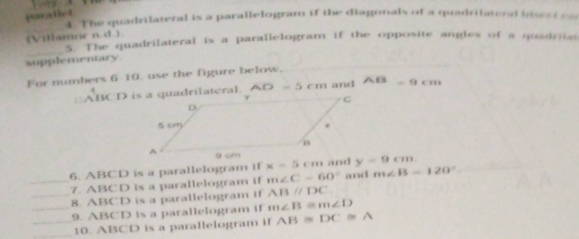 paratiet. 
4. The quadrilateral is a parallelogram if the diagonals of a quadriiatend in e d 
_ 
(Villamor n.d.). 
_ 
5. The quadrilateral is a parallelogram if the opposite angles of a quadria 
supplementary. 
For numbers 6 10. use the figure below,
AB
overline AD=5 and =9cm
6. ABCD is a parallelogram if x=5 y=9cm
_7. ABCD is a parallelogram if m∠ C=60° and m∠ B=120°
_8. ABCD is a parallelogram if ABparallel DC
__9. ABCD is a parallelogram if m∠ B≌ m∠ D
_10. ABCD is a parallelogram if AB≌ DC≌ A