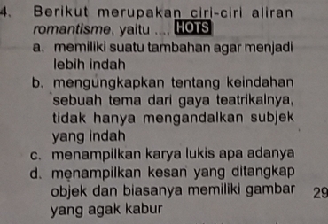 Berikut merupakan ciri-ciri aliran
romantisme, yaitu .... HOTS
a. memiliki suatu tambahan agar menjadi
lebih indah
b. mengüngkapkan tentang keindahan
sebuah tema dari gaya teatrikalnya,
tidak hanya mengandalkan subjek .
yang indah
c. menampilkan karya lukis apa adanya
d. menampilkan kesan yang ditangkap
objek dan biasanya memiliki gambar 29
yang agak kabur