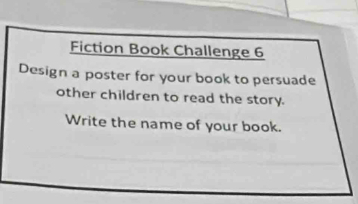 Fiction Book Challenge 6 
Design a poster for your book to persuade 
other children to read the story. 
Write the name of your book.