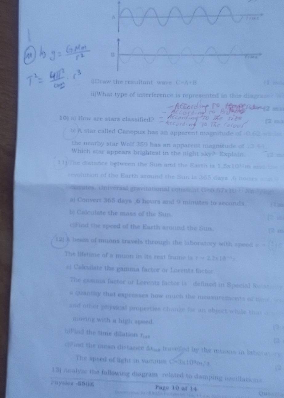 Draw the resultant wave C=A+B
ii)What type of interference is represented in this diagran 
10) a) How are stars classified? (2 ma 
b) A star called Canopus has an apparent magnitude of -0.62 =a n e 
the nearby star Wolf 359 has an apparent magnitude of 13.44
Which star appears brightest in the night sky? Explain. 
11))The distance between the Sun and the Earth is 1.5x104m and the 
revolution of the Earth around the Sun is 365 days , 6 hours ad 
cnutes. Universal gravitational consta nt 67* 10^(-2) R 
a) Convert 365 days , 6 hours and 9 minutes to seconds. ? l co 
b) Calculate the mass of the Sun. p m
c|Find the speed of the Earth around the Sun. 
[2 m 
12) A beam of muons travels through the laboratory with speed r=beginpmatrix 1 -1endpmatrix
The lifetime of a muon in its rest frame is r>2.2* 10^(-3)s. 
ál Calculate the gamma factor or Lorentz factor. 
The gamma factor or Lorentz factor is defined in Special Rela 
a quantity that expresses how much the measurements of tme rlee 
and other physical properties change for an object while that o 
moving with a high speed. 
(9 ) 
bjFind the time dilation ris 
3 
cFind the mean distance axs travelled by the muons in laboratory 
The speed of light in vactrum c=3x10^3m/s
(2 
13) Analyze the following diagram related to damping oscillations 
Physica SBGK Page 10 of 14 
Questio