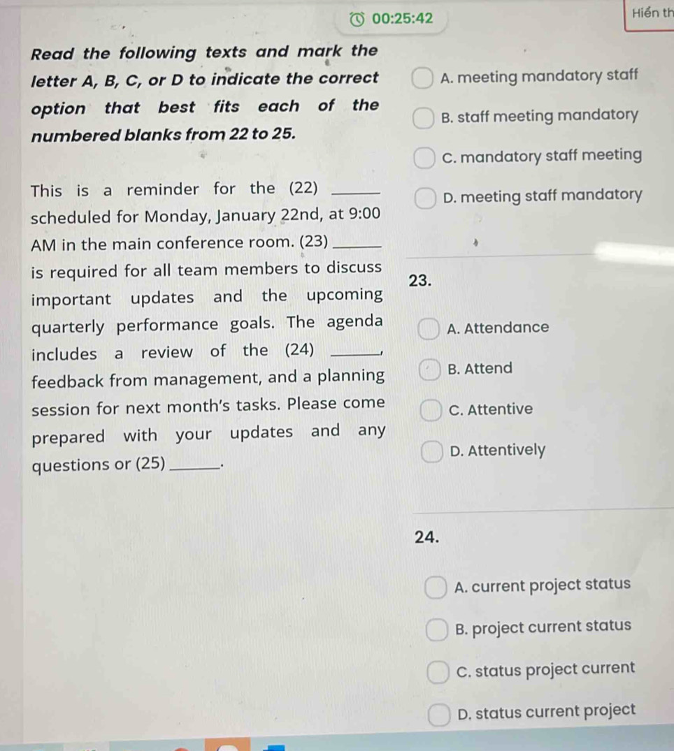 00:25:42 
Hiển th
Read the following texts and mark the
letter A, B, C, or D to indicate the correct A. meeting mandatory staff
option that best fits each of the
B. staff meeting mandatory
numbered blanks from 22 to 25.
C. mandatory staff meeting
This is a reminder for the (22)_
D. meeting staff mandatory
scheduled for Monday, January 22nd, at 9:00 
AM in the main conference room. (23)_
is required for all team members to discuss 23.
important updates and the upcoming
quarterly performance goals. The agenda A. Attendance
includes a review of the (24)_
feedback from management, and a planning B. Attend
session for next month's tasks. Please come C. Attentive
prepared with your updates and any
D. Attentively
questions or (25) _.
24.
A. current project status
B. project current status
C. status project current
D. status current project