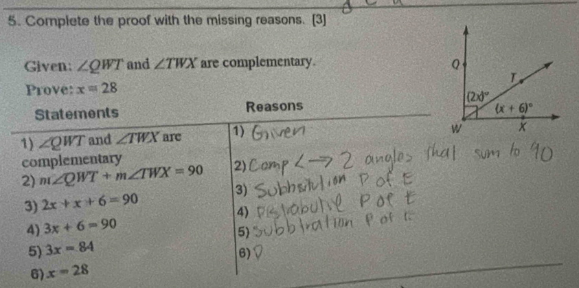 Complete the proof with the missing reasons. [3]
Given: ∠ QWT and ∠ TWX are complementary. 
Prove: x=28
Statements Reasons 
1) ∠ QWT and ∠ TWX are 1)
complementary
2) m∠ QWT+m∠ TWX=90 2)
3) 2x+x+6=90 3)
4) 3x+6=90 4)
5) 3x=84 5)
6) x=28 6)