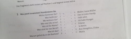 Warum
Das Fragewort steht immer auf Position 1 und beginnt immer mit w.
1 Was passt zusammen? Kombinieren Sie. A Müller, Laura Müller.
Waher kammen Sie? 1 S Das ist mein Handy
Wie heißt du? 2 ， C Halb zehn.
D Ich habe Hunger
Wie viel Uhr ist es? 4 Wo wohnen Sie? 3 +
F
Was sind Sie von Beruf? 6 。 We ist Ihr Name? 5 . E Friseur In Berlin.
Was ist das? ?_ G Aus Hangzhou, China.
Warum gehst du in die Kantine? 8 . H Maria.